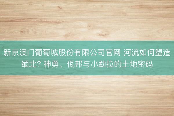 新京澳门葡萄城股份有限公司官网 河流如何塑造缅北? 神勇、佤邦与小勐拉的土地密码