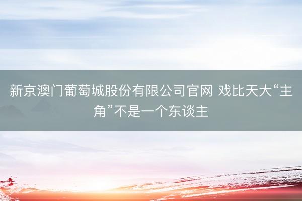 新京澳门葡萄城股份有限公司官网 戏比天大“主角”不是一个东谈主