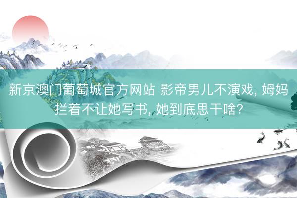 新京澳门葡萄城官方网站 影帝男儿不演戏， 姆妈拦着不让她写书， 她到底思干啥?