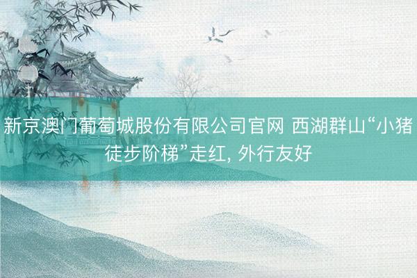 新京澳门葡萄城股份有限公司官网 西湖群山“小猪徒步阶梯”走红, 外行友好