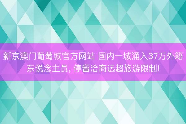 新京澳门葡萄城官方网站 国内一城涌入37万外籍东说念主员, 停留洽商远超旅游限制!