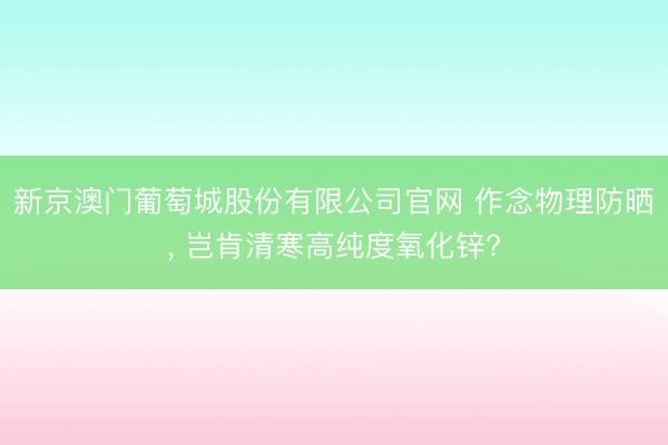 新京澳门葡萄城股份有限公司官网 作念物理防晒, 岂肯清寒高纯度氧化锌?
