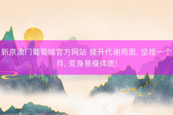 新京澳门葡萄城官方网站 提升代谢局面, 坚捏一个月, 变身易瘦体质!