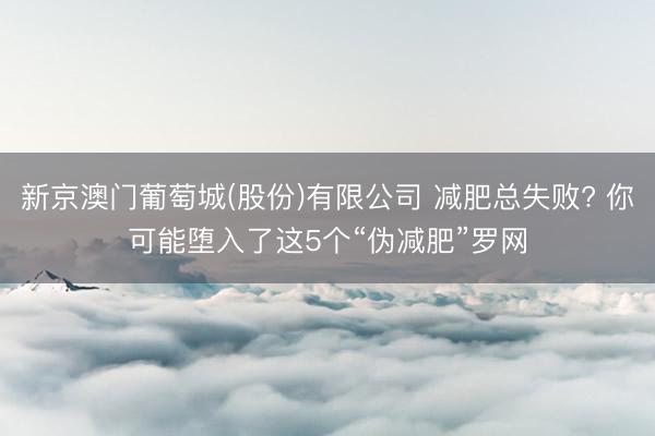 新京澳门葡萄城(股份)有限公司 减肥总失败? 你可能堕入了这5个“伪减肥”罗网