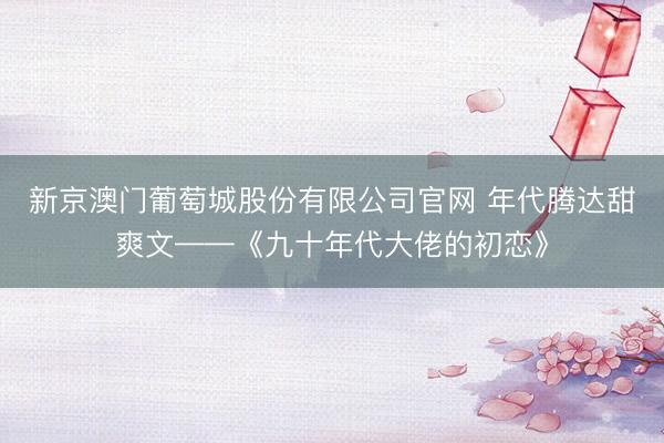 新京澳门葡萄城股份有限公司官网 年代腾达甜爽文——《九十年代大佬的初恋》