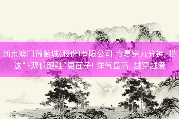 新京澳门葡萄城(股份)有限公司 今夏穿九分裤， 搭这“3双低跟鞋”更面子! 洋气显高， 越穿越爱