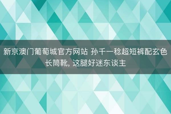 新京澳门葡萄城官方网站 孙千一稔超短裤配玄色长筒靴，<a href=