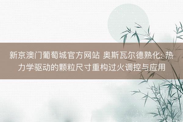 新京澳门葡萄城官方网站 奥斯瓦尔德熟化: 热力学驱动的颗粒尺寸重构过火调控与应用