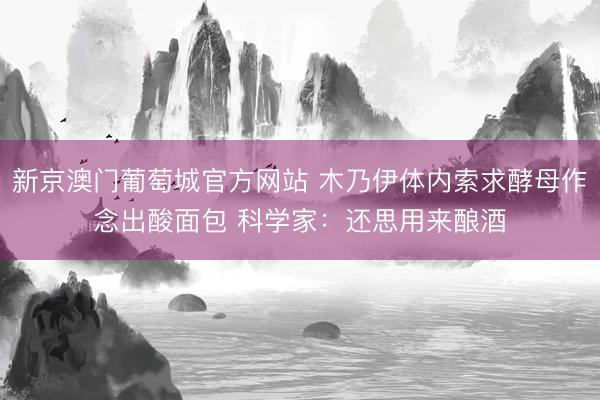 新京澳门葡萄城官方网站 木乃伊体内索求酵母作念出酸面包 科学家：还思用来酿酒