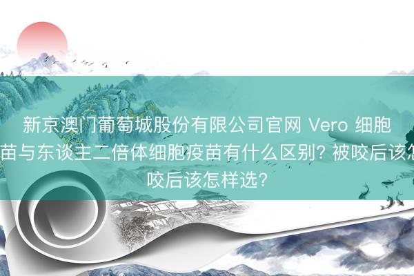 新京澳门葡萄城股份有限公司官网 Vero 细胞狂犬疫苗与东谈主二倍体细胞疫苗有什么区别? 被咬后该怎样选?