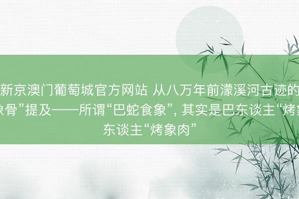 新京澳门葡萄城官方网站 从八万年前濛溪河古迹的“烧象骨”提及——所谓“巴蛇食象”, 其实是巴东谈主“烤象肉”