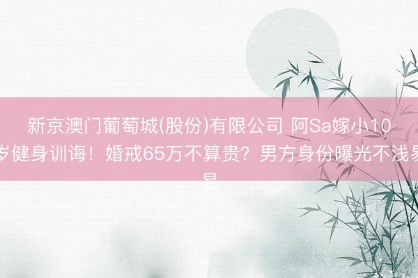 新京澳门葡萄城(股份)有限公司 阿Sa嫁小10岁健身训诲！婚戒65万不算贵？男方身份曝光不浅易