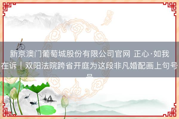 新京澳门葡萄城股份有限公司官网 正心·如我在诉｜双阳法院跨省开庭为这段非凡婚配画上句号