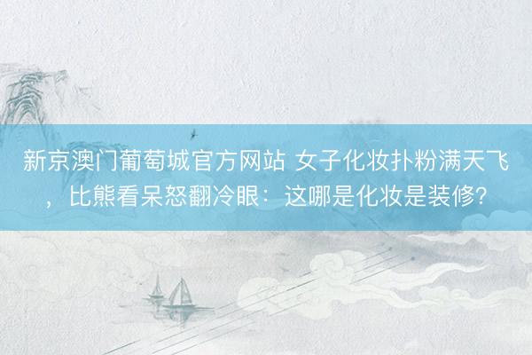 新京澳门葡萄城官方网站 女子化妆扑粉满天飞，比熊看呆怒翻冷眼：这哪是化妆是装修？