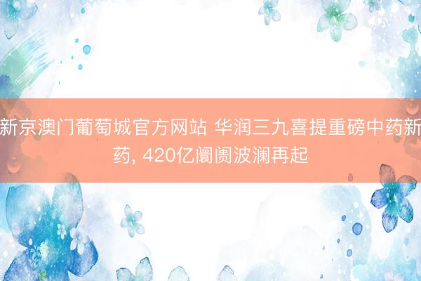 新京澳门葡萄城官方网站 华润三九喜提重磅中药新药, 420亿阛阓波澜再起
