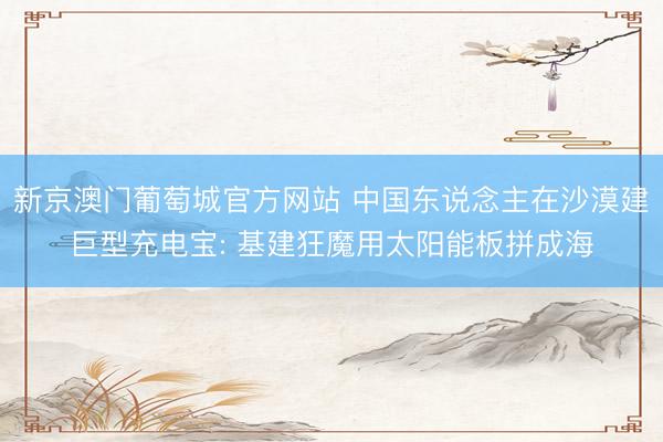 新京澳门葡萄城官方网站 中国东说念主在沙漠建巨型充电宝: 基建狂魔用太阳能板拼成海