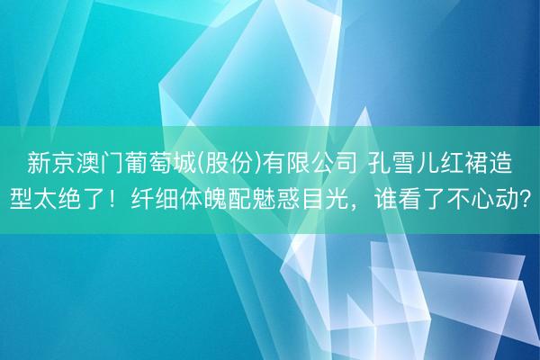 新京澳门葡萄城(股份)有限公司 孔雪儿红裙造型太绝了！纤细体魄配魅惑目光，谁看了不心动？
