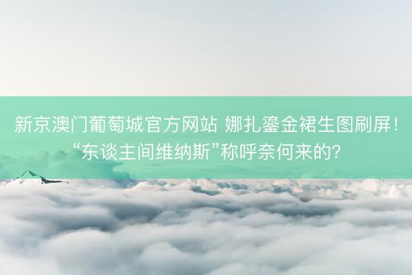 新京澳门葡萄城官方网站 娜扎鎏金裙生图刷屏！“东谈主间维纳斯”称呼奈何来的？