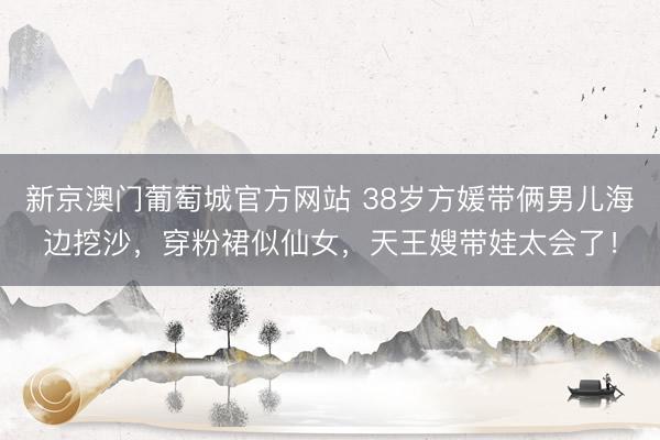 新京澳门葡萄城官方网站 38岁方媛带俩男儿海边挖沙，穿粉裙似仙女，天王嫂带娃太会了！
