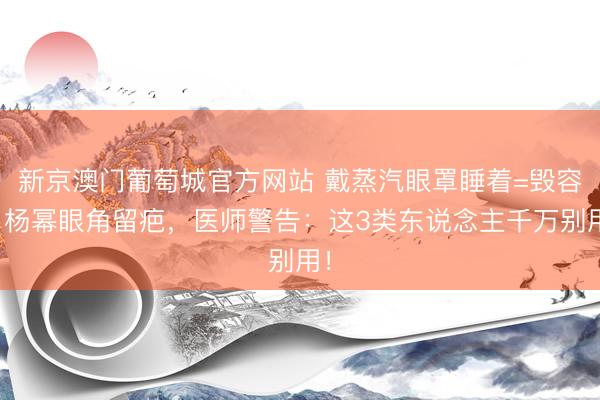新京澳门葡萄城官方网站 戴蒸汽眼罩睡着=毁容？杨幂眼角留疤，医师警告：这3类东说念主千万别用！