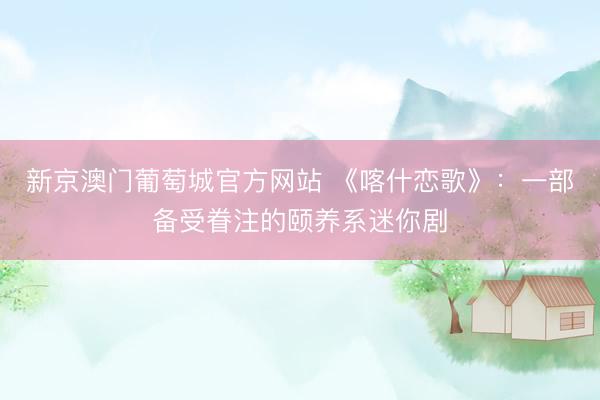 新京澳门葡萄城官方网站 《喀什恋歌》：一部备受眷注的颐养系迷你剧