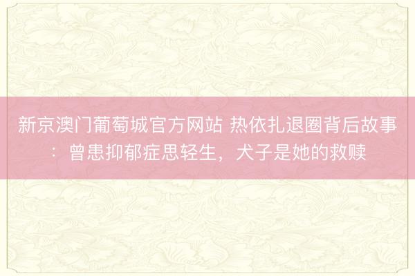 新京澳门葡萄城官方网站 热依扎退圈背后故事：曾患抑郁症思轻生，犬子是她的救赎