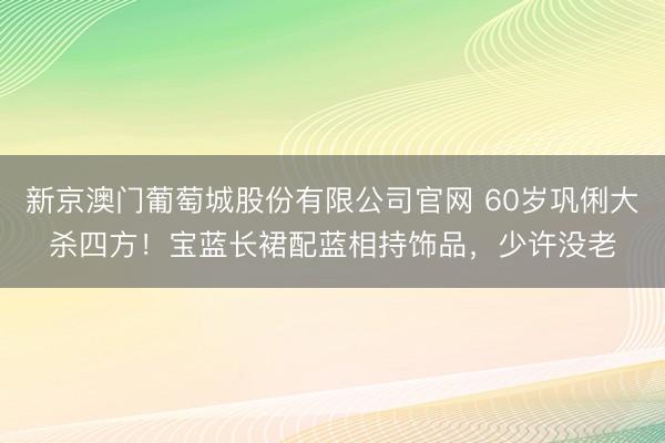 新京澳门葡萄城股份有限公司官网 60岁巩俐大杀四方！宝蓝长裙配蓝相持饰品，少许没老