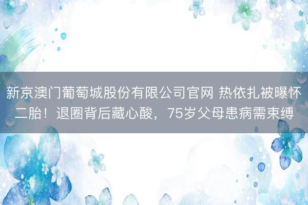 新京澳门葡萄城股份有限公司官网 热依扎被曝怀二胎！退圈背后藏心酸，75岁父母患病需束缚