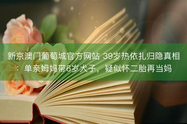 新京澳门葡萄城官方网站 39岁热依扎归隐真相:单亲姆妈带6岁犬子,疑似怀二胎再当妈
