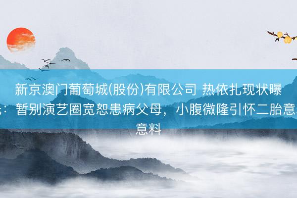 新京澳门葡萄城(股份)有限公司 热依扎现状曝光：暂别演艺圈宽恕患病父母，小腹微隆引怀二胎意料