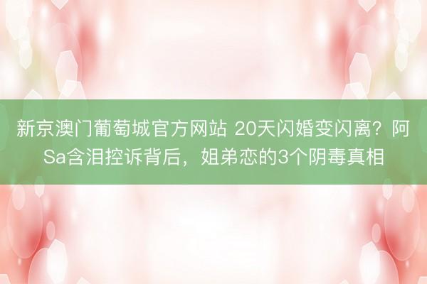 新京澳门葡萄城官方网站 20天闪婚变闪离？阿Sa含泪控诉背后，姐弟恋的3个阴毒真相