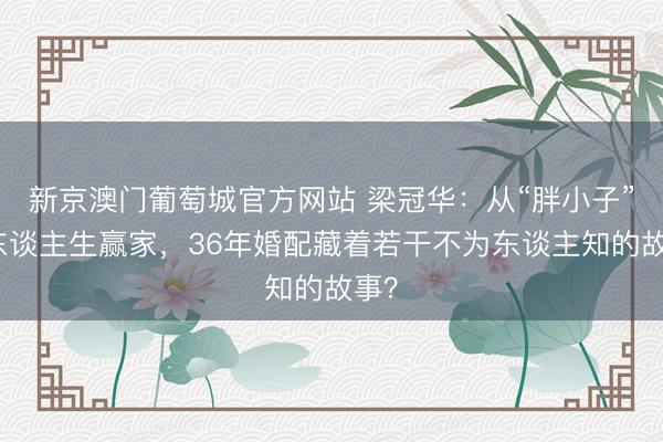 新京澳门葡萄城官方网站 梁冠华：从“胖小子”到东谈主生赢家，36年婚配藏着若干不为东谈主知的故事？