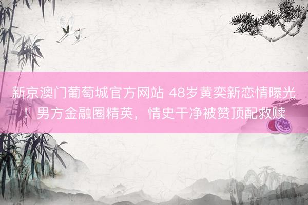 新京澳门葡萄城官方网站 48岁黄奕新恋情曝光！男方金融圈精英，情史干净被赞顶配救赎