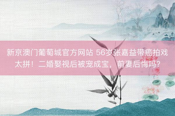 新京澳门葡萄城官方网站 56岁张嘉益带癌拍戏太拼！二婚娶视后被宠成宝，前妻后悔吗？