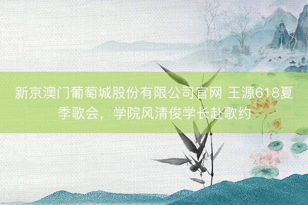 新京澳门葡萄城股份有限公司官网 王源618夏季歌会,学院风清俊学长赴歌约