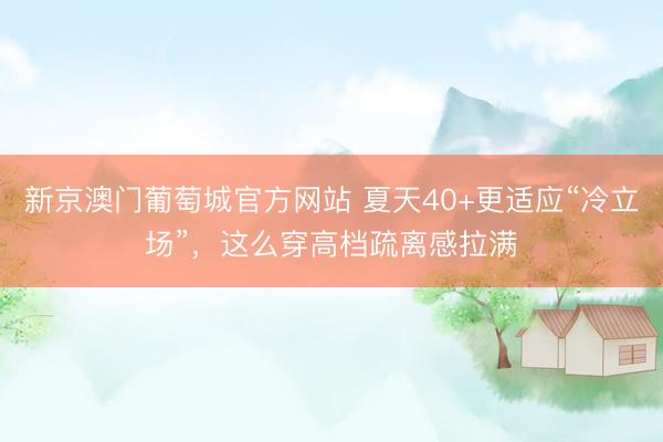 新京澳门葡萄城官方网站 夏天40+更适应“冷立场”，这么穿高档疏离感拉满