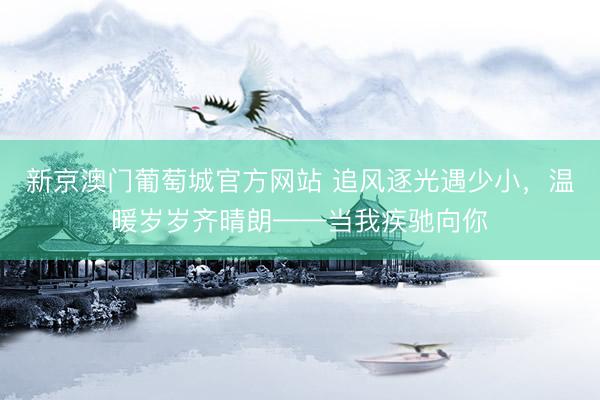 新京澳门葡萄城官方网站 追风逐光遇少小，温暖岁岁齐晴朗——当我疾驰向你