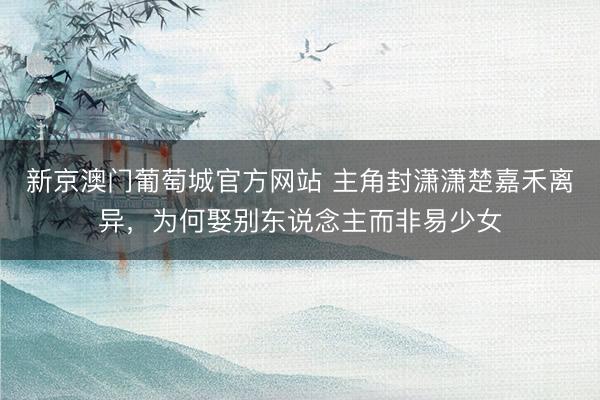 新京澳门葡萄城官方网站 主角封潇潇楚嘉禾离异，为何娶别东说念主而非易少女
