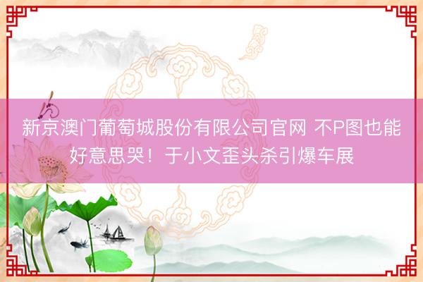 新京澳门葡萄城股份有限公司官网 不P图也能好意思哭！于小文歪头杀引爆车展