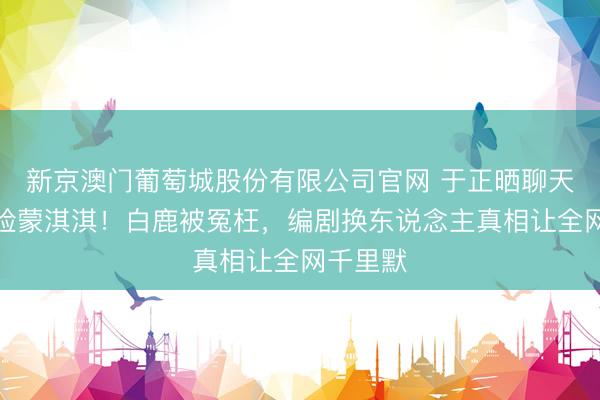 新京澳门葡萄城股份有限公司官网 于正晒聊天记载打脸蒙淇淇!白鹿被冤枉,编剧换东说念主真相让全网千里默