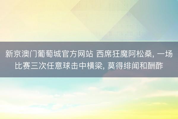 新京澳门葡萄城官方网站 西席狂魔阿松桑， 一场比赛三次任意球击中横梁， 莫得绯闻和酬酢