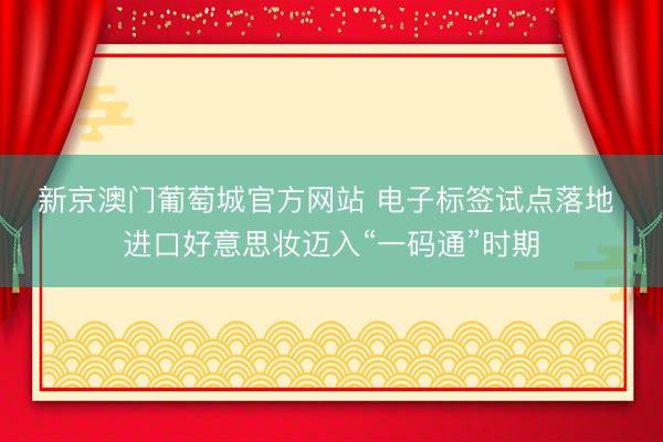 新京澳门葡萄城官方网站 电子标签试点落地 进口好意思妆迈入“一码通”时期