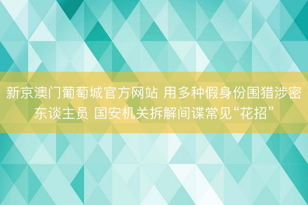 新京澳门葡萄城官方网站 用多种假身份围猎涉密东谈主员 国安机关拆解间谍常见“花招”