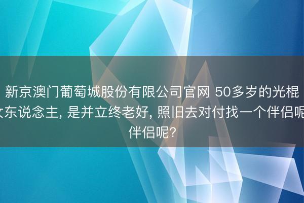 新京澳门葡萄城股份有限公司官网 50多岁的光棍女东说念主， 是并立终老好， 照旧去对付找一个伴侣呢?