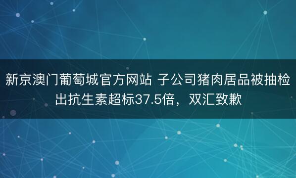 新京澳门葡萄城官方网站 子公司猪肉居品被抽检出抗生素超标37.5倍，<a href=