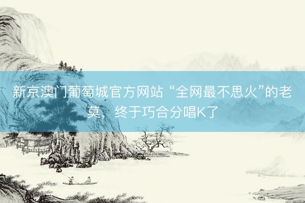 新京澳门葡萄城官方网站 “全网最不思火”的老莫，终于巧合分唱K了