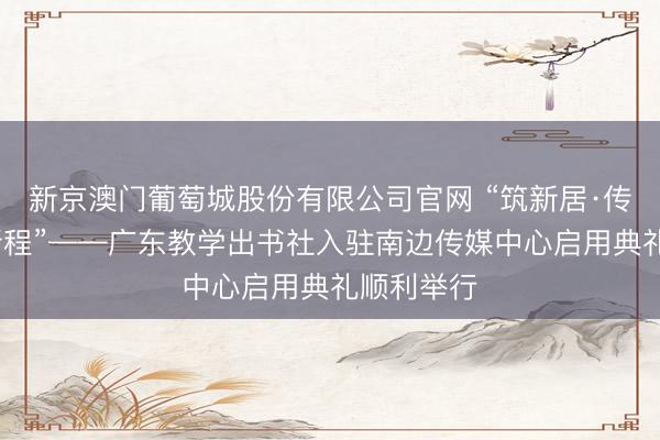 新京澳门葡萄城股份有限公司官网 “筑新居·传文脉·启新程”——广东教学出书社入驻南边传媒中心启用典礼顺利举行