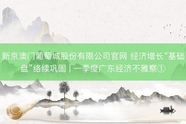 新京澳门葡萄城股份有限公司官网 经济增长“基础盘”络续巩固 | 一季度广东经济不雅察①