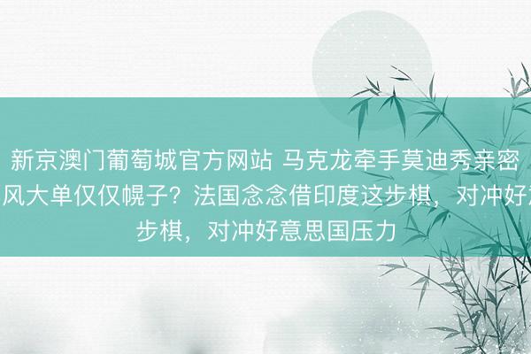 新京澳门葡萄城官方网站 马克龙牵手莫迪秀亲密,340亿阵风大单仅仅幌子?法国念念借印度这步棋,对冲好意思国压力