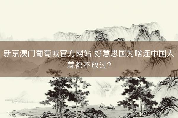 新京澳门葡萄城官方网站 好意思国为啥连中国大蒜都不放过?